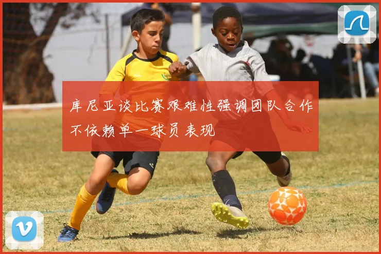 库尼亚谈比赛艰难性强调团队合作不依赖单一球员表现