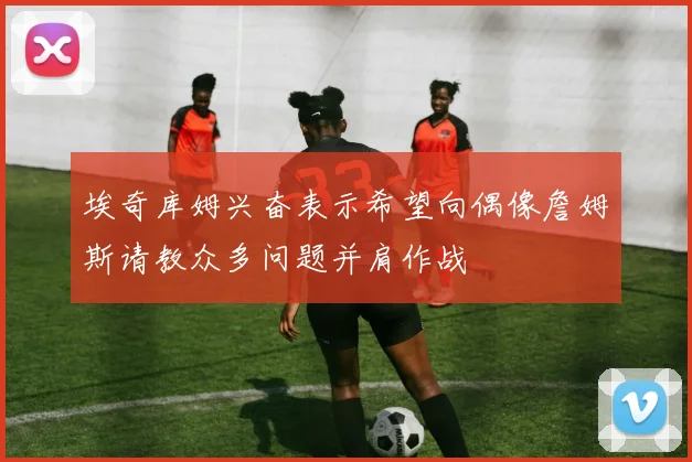 埃奇库姆兴奋表示希望向偶像詹姆斯请教众多问题并肩作战