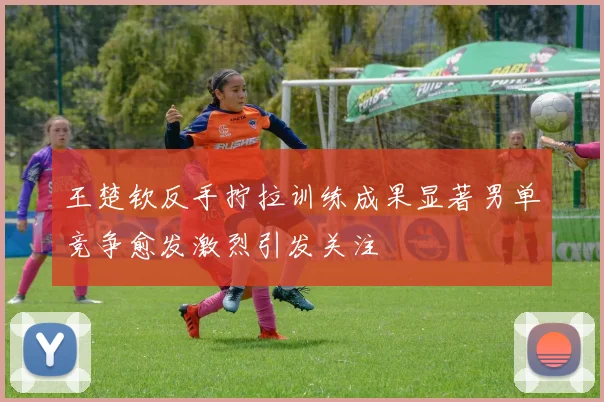 王楚钦反手拧拉训练成果显著男单竞争愈发激烈引发关注