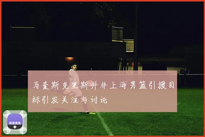 马奎斯克里斯并非上海男篮引援目标引发关注与讨论
