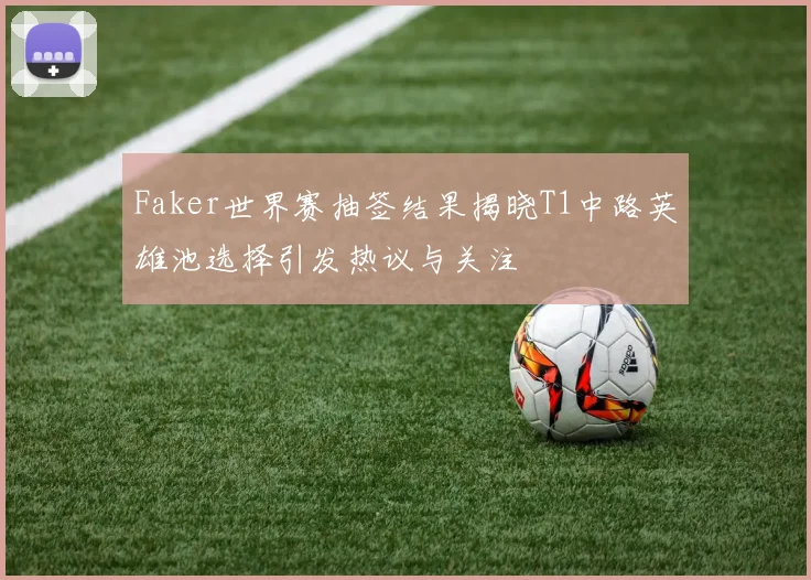 Faker世界赛抽签结果揭晓T1中路英雄池选择引发热议与关注