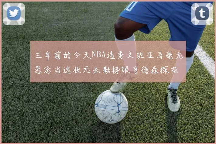 三年前的今天NBA选秀文班亚马毫无悬念当选状元米勒榜眼亨德森探花成就传奇时刻