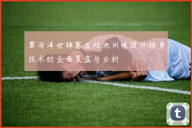 覃海洋世锦赛后短池训练提升转身技术的全面复盘与分析