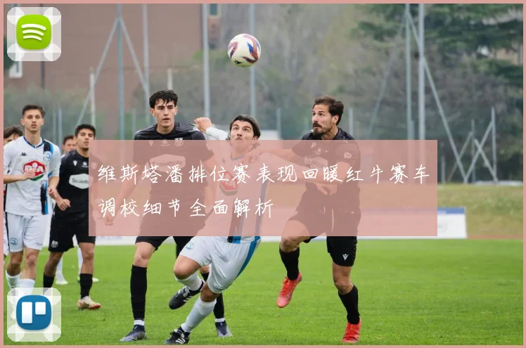 维斯塔潘排位赛表现回暖红牛赛车调校细节全面解析